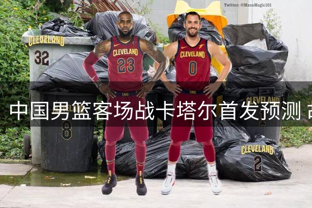 中国男篮客场战卡塔尔首发预测 胡金秋担当中锋重任