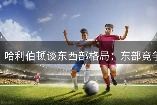 哈利伯顿谈东西部格局：东部竞争更开放 多支劲旅具备争冠实力