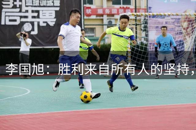 李国旭：胜利来自所有人的坚持，我们在正确的道路上